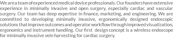 We are a team of experienced medical device professionals. Our founders have extensive experience in minimally invasive and open surgery, especially cardiac and vascular surgery. Our team has deep expertise in finance, marketing, and engineering. We are committed to developing minimally invasive, ergonomically designed endoscopic solutions that improve outcomes and operator work flow through improved visualization, ergonomics and instrument handling. Our first design concept is a wireless endoscope for minimally invasive vein harvesting for cardiac surgery.