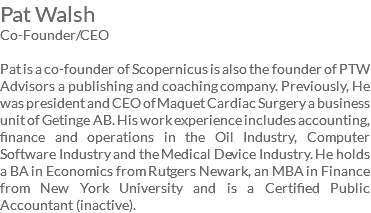 Pat Walsh Co-Founder/CEO Pat is a co-founder of Scopernicus is also the founder of PTW Advisors a publishing and coaching company. Previously, He was president and CEO of Maquet Cardiac Surgery a business unit of Getinge AB. His work experience includes accounting, finance and operations in the Oil Industry, Computer Software Industry and the Medical Device Industry. He holds a BA in Economics from Rutgers Newark, an MBA in Finance from New York University and is a Certified Public Accountant (inactive). 