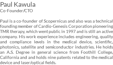 Paul Kawula Co-Founder/CTO Paul is a co-founder of Scopernicus and also was a technical founding member of Cardio-Genesis Corporation pioneering TMR therapy, which went public in 1997 and is still an active company. His work experience includes engineering, quality and compliance levels in the medical device, scientific, photonics, satellite and semiconductor industries. He holds an A.S. Degree in general science from Foothill College, California and and holds nine patents related to the medical device and laser/optical fields.