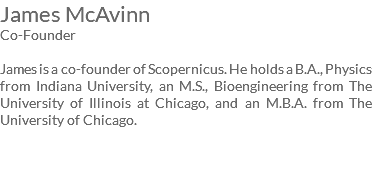 James McAvinn Co-Founder James is a co-founder of Scopernicus. He holds a B.A., Physics from Indiana University, an M.S., Bioengineering from The University of Illinois at Chicago, and an M.B.A. from The University of Chicago.